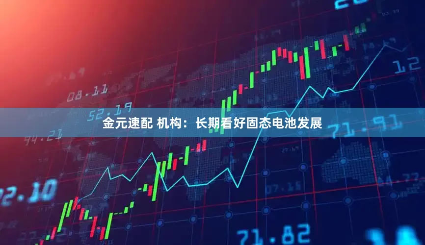 金元速配 机构：长期看好固态电池发展