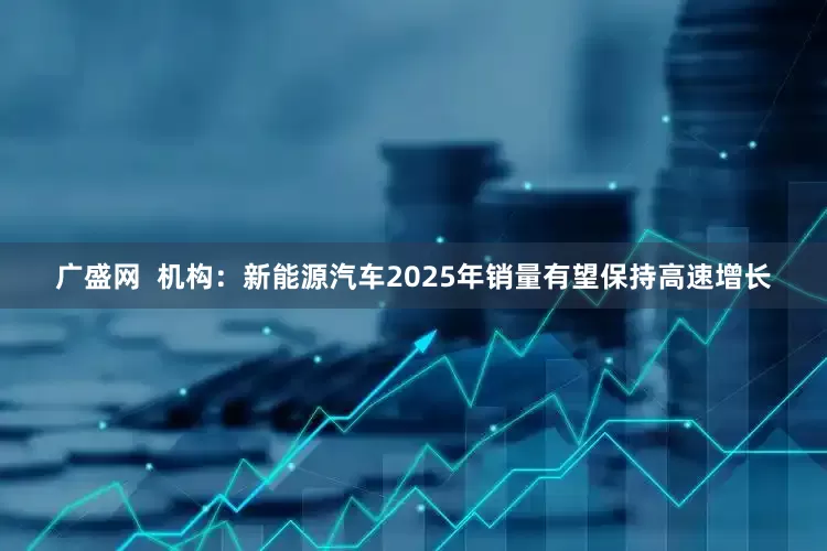 广盛网  机构：新能源汽车2025年销量有望保持高速增长