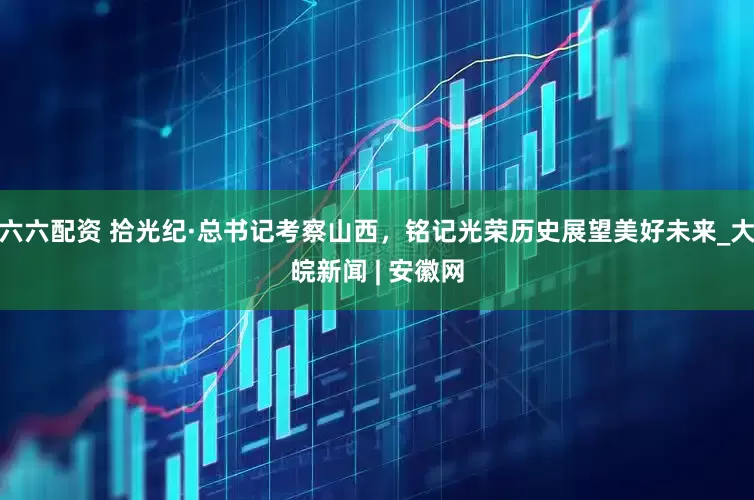 六六配资 拾光纪·总书记考察山西，铭记光荣历史展望美好未来_大皖新闻 | 安徽网