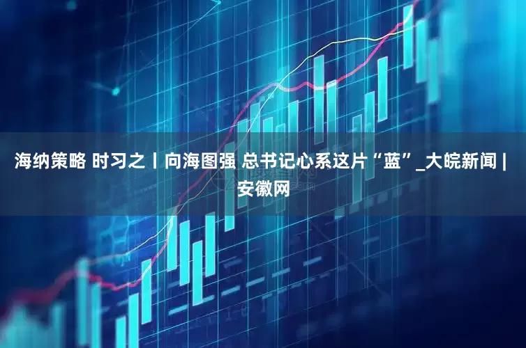 海纳策略 时习之丨向海图强 总书记心系这片“蓝”_大皖新闻 | 安徽网