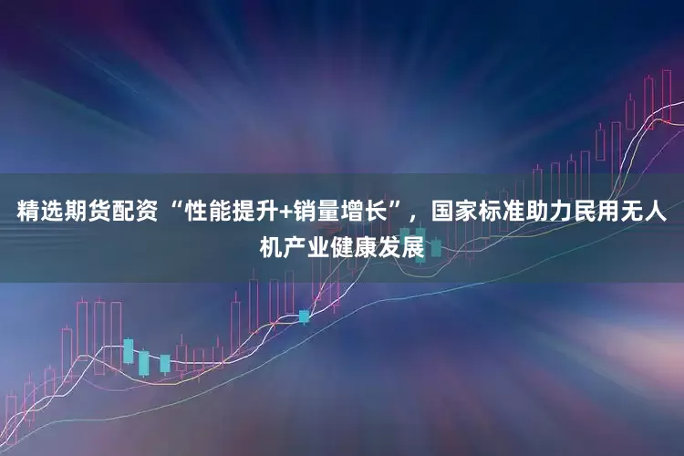 精选期货配资 “性能提升+销量增长”，国家标准助力民用无人机产业健康发展