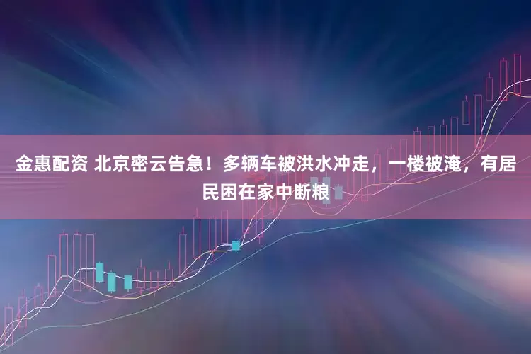 金惠配资 北京密云告急！多辆车被洪水冲走，一楼被淹，有居民困在家中断粮