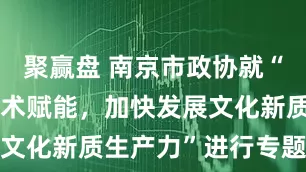 聚赢盘 南京市政协就“强化数字技术赋能，加快发展文化新质生产力”进行专题调研