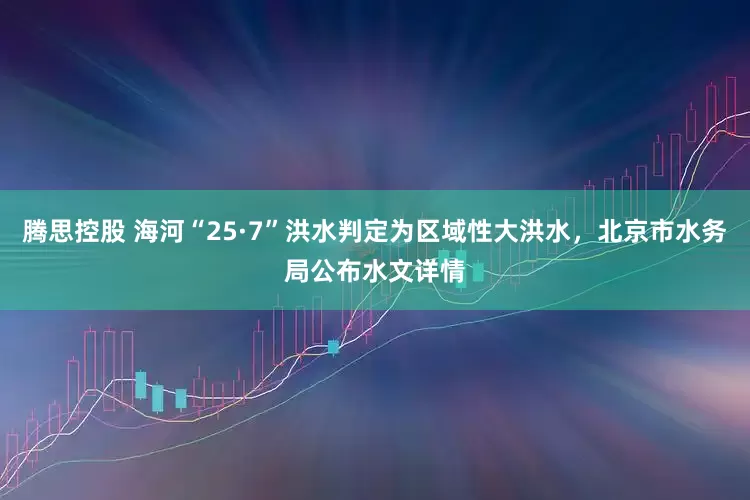 腾思控股 海河“25·7”洪水判定为区域性大洪水，北京市水务局公布水文详情