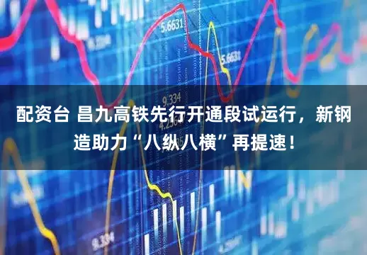 配资台 昌九高铁先行开通段试运行，新钢造助力“八纵八横”再提速！