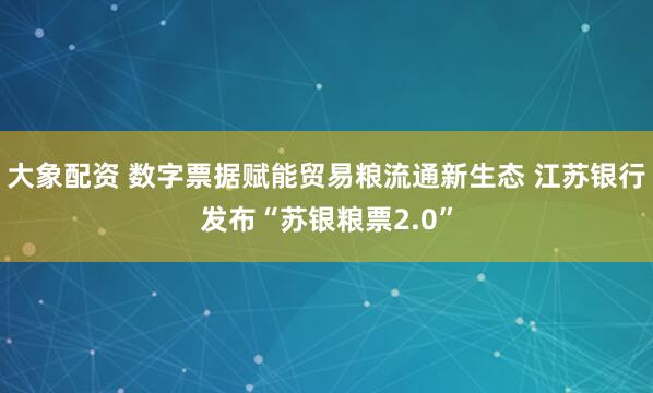 大象配资 数字票据赋能贸易粮流通新生态 江苏银行发布“苏银粮票2.0”