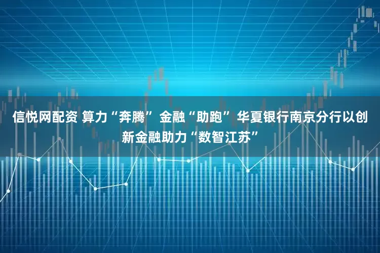 信悦网配资 算力“奔腾” 金融“助跑” 华夏银行南京分行以创新金融助力“数智江苏”