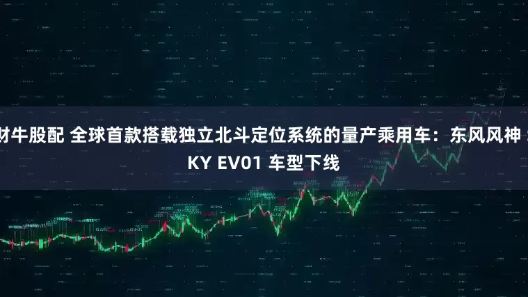 财牛股配 全球首款搭载独立北斗定位系统的量产乘用车：东风风神 SKY EV01 车型下线