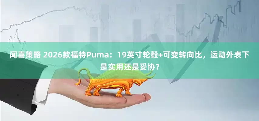 闻喜策略 2026款福特Puma：19英寸轮毂+可变转向比，运动外表下是实用还是妥协？