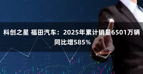科创之星 福田汽车：2025年累计销量6501万辆 同比增585%