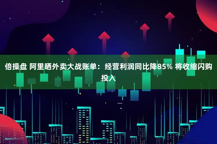 倍操盘 阿里晒外卖大战账单：经营利润同比降85% 将收缩闪购投入