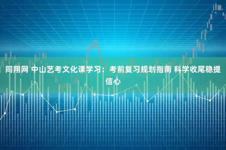 同翔网 中山艺考文化课学习：考前复习规划指南 科学收尾稳提信心